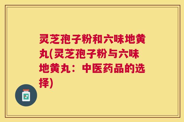 灵芝孢子粉和六味地黄丸(灵芝孢子粉与六味地黄丸:中医药品的选择) 灵芝孢子粉和六味地黄丸(灵芝孢子粉与六味地黄丸:中医药品的选择)