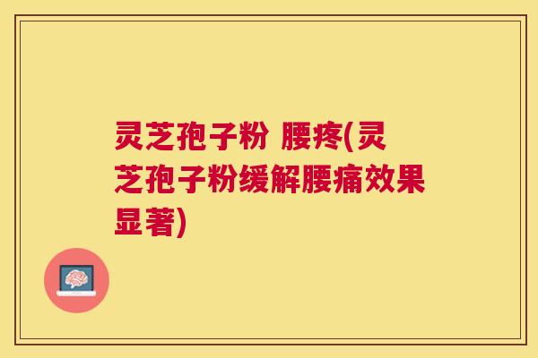 灵芝孢子粉 腰疼(灵芝孢子粉缓解腰痛效果显著) 灵芝孢子粉 腰疼(灵芝孢子粉缓解腰痛效果显著)