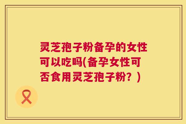 灵芝孢子粉备孕的女性可以吃吗(备孕女性可否食用灵芝孢子粉?) 灵芝孢子粉备孕的女性可以吃吗(备孕女性可否食用灵芝孢子粉?)