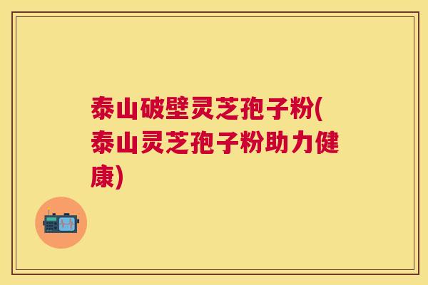 泰山破壁灵芝孢子粉(泰山灵芝孢子粉助力健康)