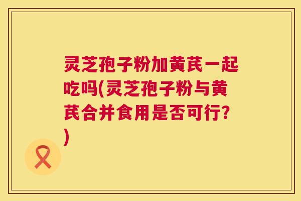 灵芝孢子粉加黄芪一起吃吗(灵芝孢子粉与黄芪合并食用是否可行?) 灵芝孢子粉加黄芪一起吃吗(灵芝孢子粉与黄芪合并食用是否可行?)