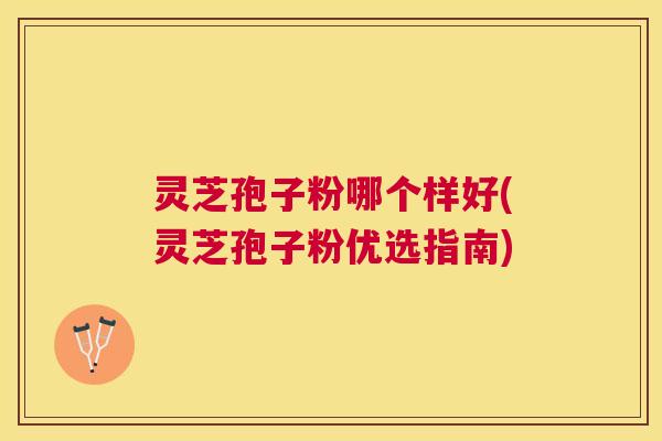 灵芝孢子粉哪个样好(灵芝孢子粉优选指南)