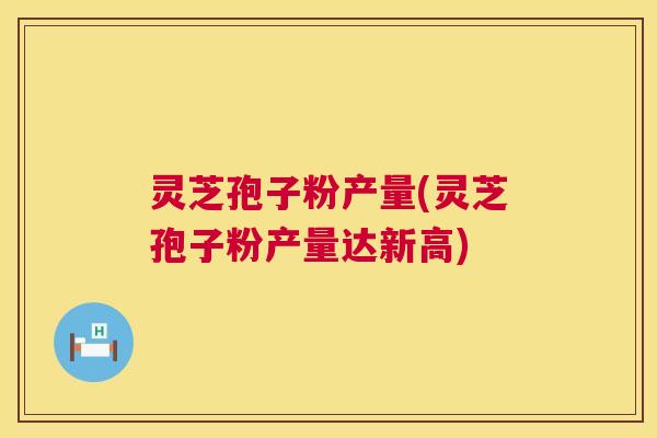 灵芝孢子粉产量(灵芝孢子粉产量达新高) 灵芝孢子粉产量(灵芝孢子粉产量达新高)