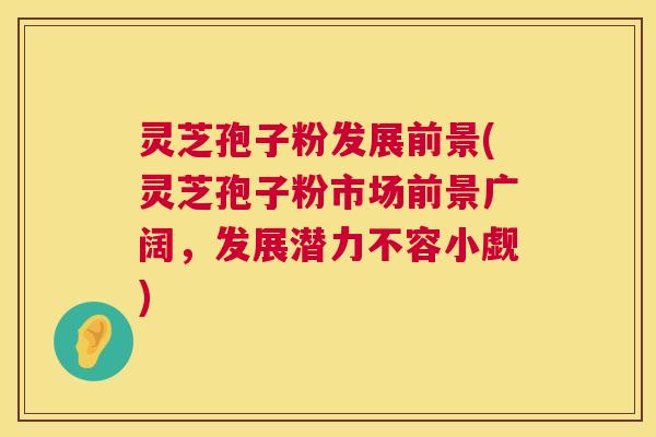 灵芝孢子粉发展前景(灵芝孢子粉市场前景广阔,发展潜力不容小觑) 灵芝孢子粉发展前景(灵芝孢子粉市场前景广阔,发展潜力不容小觑)