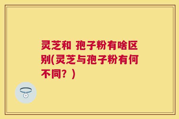 灵芝和 孢子粉有啥区别(灵芝与孢子粉有何不同？)