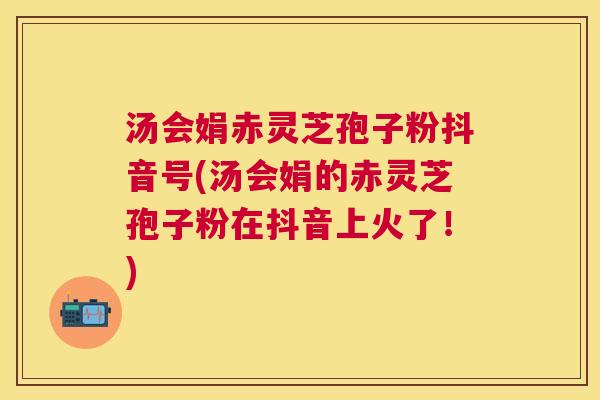 汤会娟赤灵芝孢子粉抖音号(汤会娟的赤灵芝孢子粉在抖音上火了!) 汤会娟赤灵芝孢子粉抖音号(汤会娟的赤灵芝孢子粉在抖音上火了!)