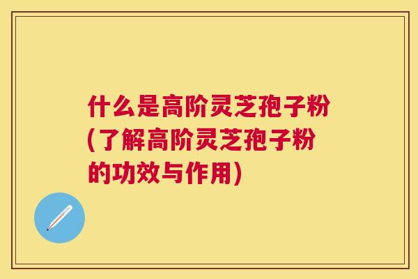 什么是高阶灵芝孢子粉(了解高阶灵芝孢子粉的功效与作用) 什么是高阶灵芝孢子粉(了解高阶灵芝孢子粉的功效与作用)