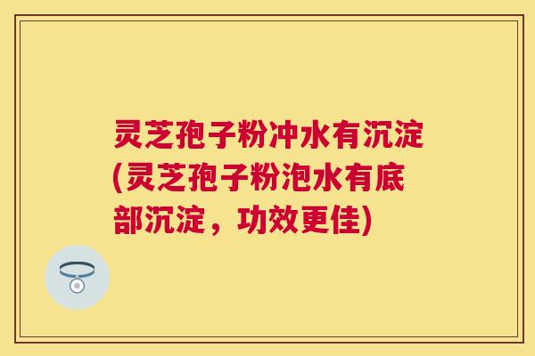 灵芝孢子粉冲水有沉淀(灵芝孢子粉泡水有底部沉淀，功效更佳)