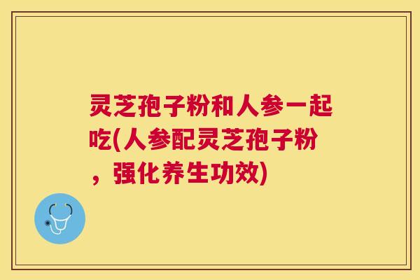 灵芝孢子粉和人参一起吃(人参配灵芝孢子粉,强化养生功效) 灵芝孢子粉和人参一起吃(人参配灵芝孢子粉,强化养生功效)