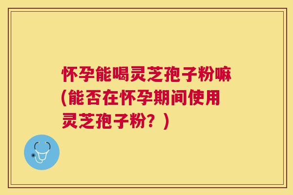 怀孕能喝灵芝孢子粉嘛(能否在怀孕期间使用灵芝孢子粉?) 怀孕能喝灵芝孢子粉嘛(能否在怀孕期间使用灵芝孢子粉?)