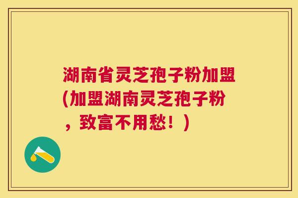 湖南省灵芝孢子粉加盟(加盟湖南灵芝孢子粉，致富不用愁！)