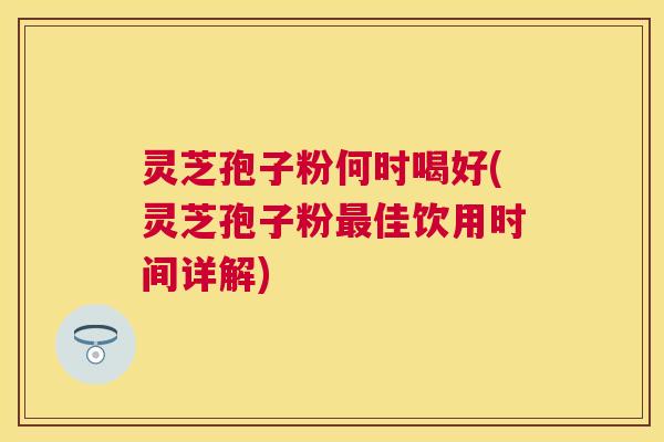 灵芝孢子粉何时喝好(灵芝孢子粉佳饮用时间详解)
