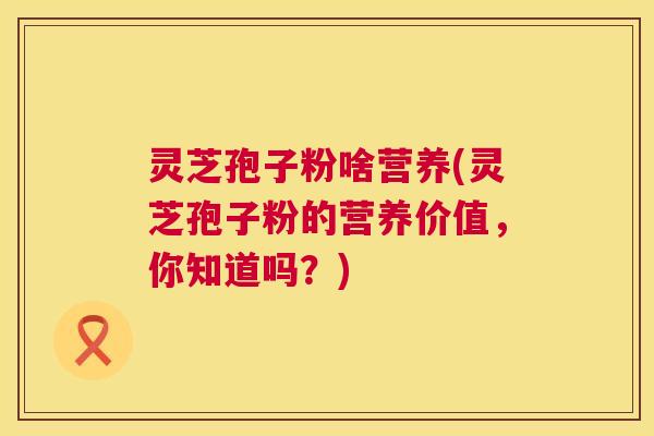 灵芝孢子粉啥营养(灵芝孢子粉的营养价值，你知道吗？)