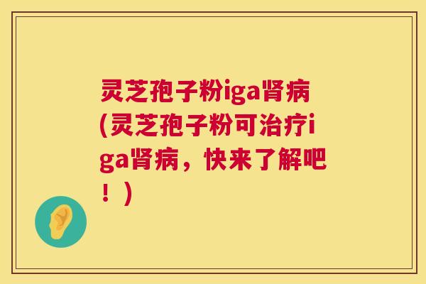 灵芝孢子粉iga(灵芝孢子粉可iga,快来了解吧!) 灵芝孢子粉iga(灵芝孢子粉可iga,快来了解吧!)