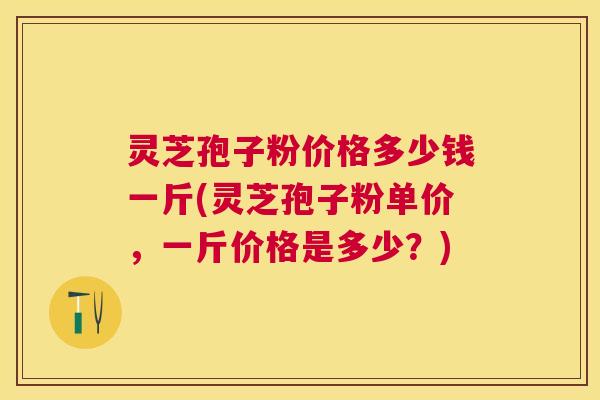 灵芝孢子粉价格多少钱一斤(灵芝孢子粉单价，一斤价格是多少？)