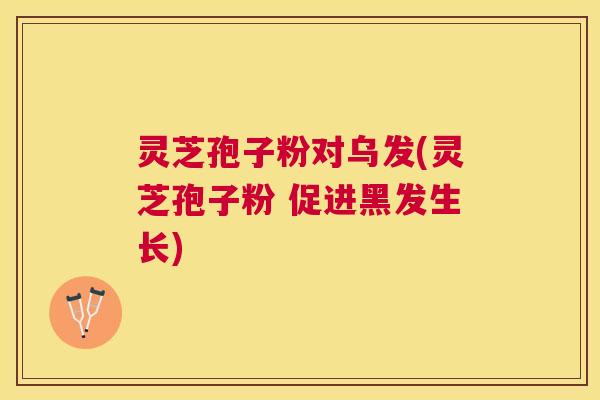 灵芝孢子粉对乌发(灵芝孢子粉 促进黑发生长)