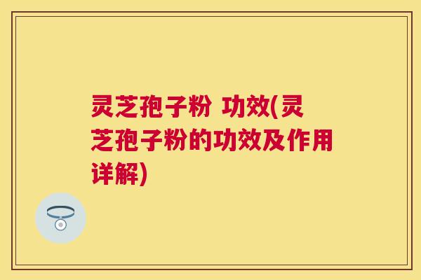 灵芝孢子粉 功效(灵芝孢子粉的功效及作用详解)