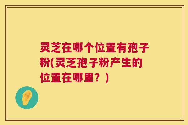 灵芝在哪个位置有孢子粉(灵芝孢子粉产生的位置在哪里?) 灵芝在哪个位置有孢子粉(灵芝孢子粉产生的位置在哪里?)