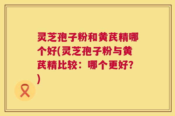 灵芝孢子粉和黄芪精哪个好(灵芝孢子粉与黄芪精比较:哪个更好?) 灵芝孢子粉和黄芪精哪个好(灵芝孢子粉与黄芪精比较:哪个更好?)