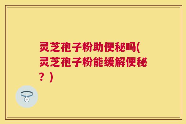 灵芝孢子粉助吗(灵芝孢子粉能缓解？)
