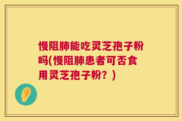 慢阻能吃灵芝孢子粉吗(慢阻患者可否食用灵芝孢子粉？)