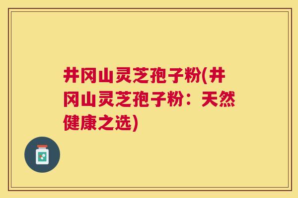 井冈山灵芝孢子粉(井冈山灵芝孢子粉：天然健康之选)
