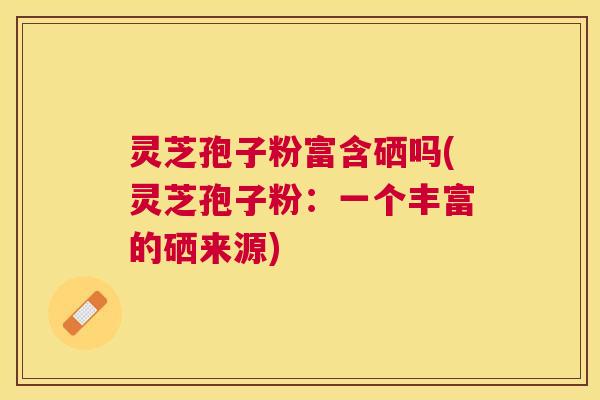 灵芝孢子粉富含硒吗(灵芝孢子粉:一个丰富的硒来源) 灵芝孢子粉富含硒吗(灵芝孢子粉:一个丰富的硒来源)