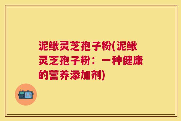 泥鳅灵芝孢子粉(泥鳅灵芝孢子粉:一种健康的营养添加剂) 泥鳅灵芝孢子粉(泥鳅灵芝孢子粉:一种健康的营养添加剂)