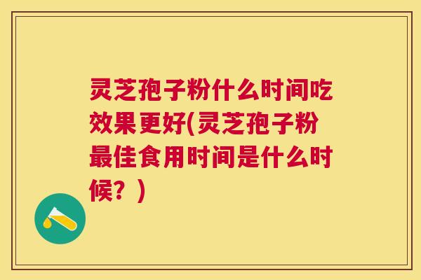 灵芝孢子粉什么时间吃效果更好(灵芝孢子粉佳食用时间是什么时候?) 灵芝孢子粉什么时间吃效果更好(灵芝孢子粉佳食用时间是什么时候?)