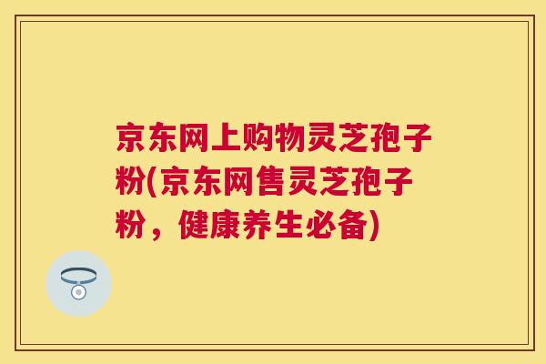 京东网上购物灵芝孢子粉(京东网售灵芝孢子粉,健康养生必备) 京东网上购物灵芝孢子粉(京东网售灵芝孢子粉,健康养生必备)