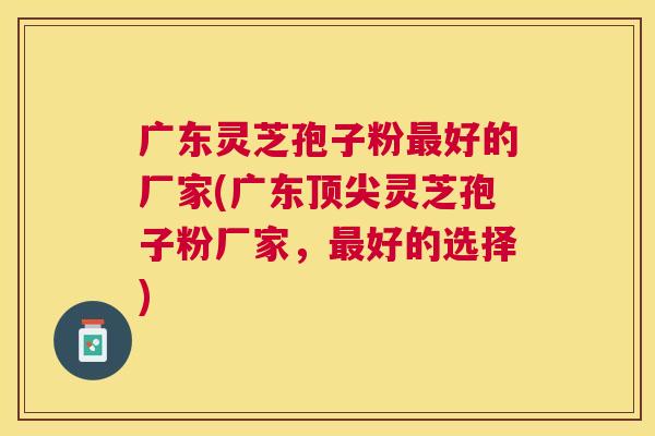 广东灵芝孢子粉好的厂家(广东灵芝孢子粉厂家，好的选择)