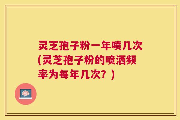 灵芝孢子粉一年喷几次(灵芝孢子粉的喷洒频率为每年几次？)