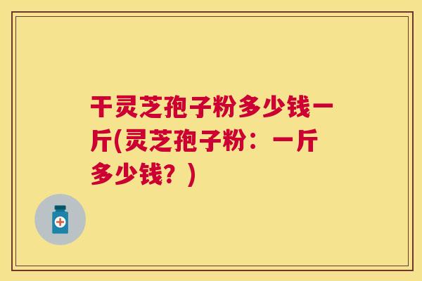干灵芝孢子粉多少钱一斤(灵芝孢子粉:一斤多少钱?) 干灵芝孢子粉多少钱一斤(灵芝孢子粉:一斤多少钱?)