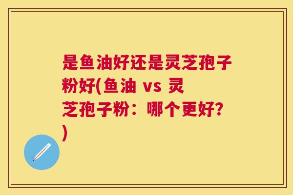 是鱼油好还是灵芝孢子粉好(鱼油 vs 灵芝孢子粉:哪个更好?) 是鱼油好还是灵芝孢子粉好(鱼油 vs 灵芝孢子粉:哪个更好?)