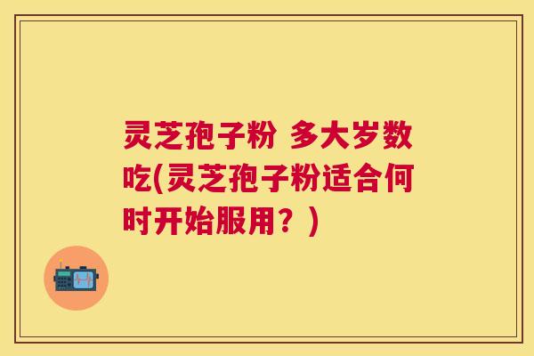 灵芝孢子粉 多大岁数吃(灵芝孢子粉适合何时开始服用？)