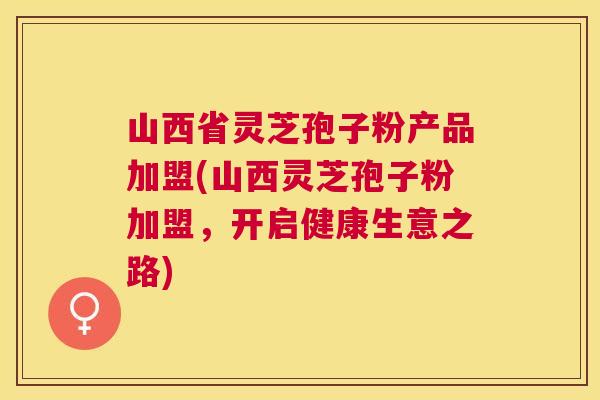 山西省灵芝孢子粉产品加盟(山西灵芝孢子粉加盟,开启健康生意之路) 山西省灵芝孢子粉产品加盟(山西灵芝孢子粉加盟,开启健康生意之路)