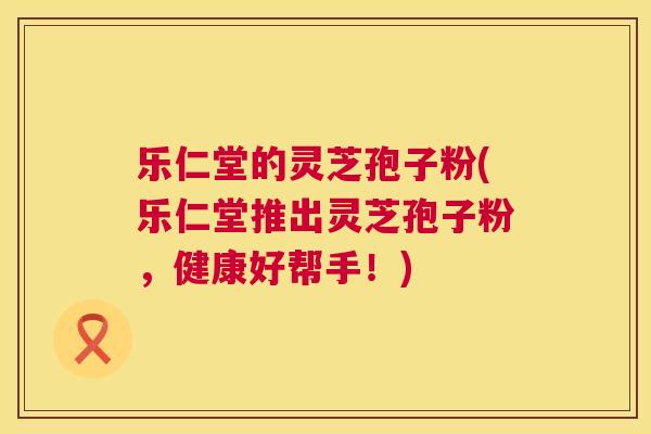 乐仁堂的灵芝孢子粉(乐仁堂推出灵芝孢子粉,健康好帮手!) 乐仁堂的灵芝孢子粉(乐仁堂推出灵芝孢子粉,健康好帮手!)