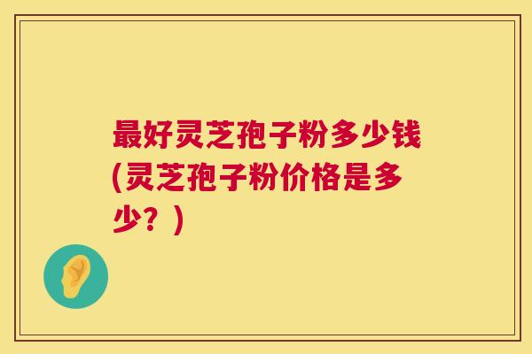 好灵芝孢子粉多少钱(灵芝孢子粉价格是多少?) 好灵芝孢子粉多少钱(灵芝孢子粉价格是多少?)