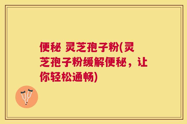  灵芝孢子粉(灵芝孢子粉缓解，让你轻松通畅)