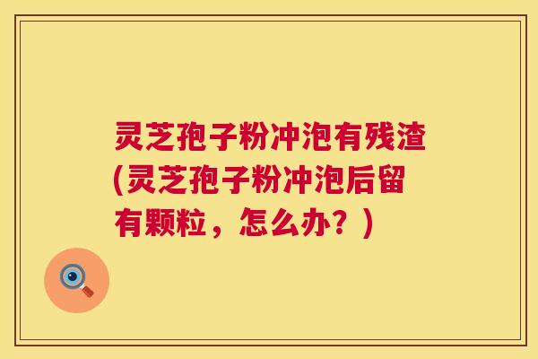 灵芝孢子粉冲泡有残渣(灵芝孢子粉冲泡后留有颗粒，怎么办？)