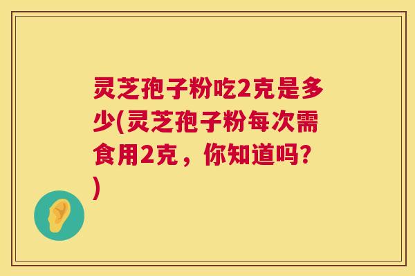 灵芝孢子粉吃2克是多少(灵芝孢子粉每次需食用2克,你知道吗?) 灵芝孢子粉吃2克是多少(灵芝孢子粉每次需食用2克,你知道吗?)