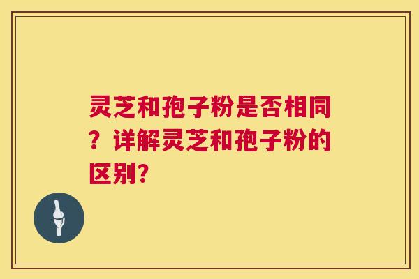 灵芝和孢子粉是否相同?详解灵芝和孢子粉的区别? 灵芝和孢子粉是否相同?详解灵芝和孢子粉的区别?