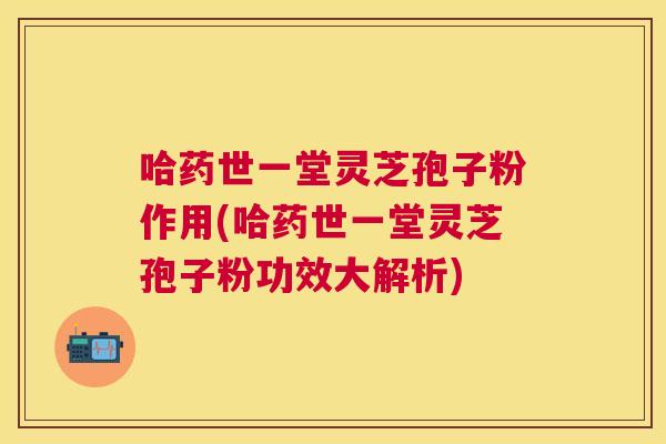 哈药世一堂灵芝孢子粉作用(哈药世一堂灵芝孢子粉功效大解析)