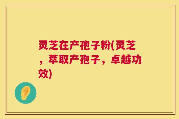 灵芝在产孢子粉(灵芝，萃取产孢子，卓越功效)