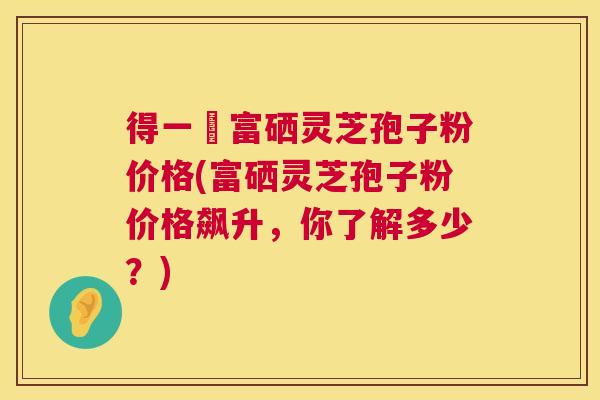 得一當富硒灵芝孢子粉价格(富硒灵芝孢子粉价格飙升，你了解多少？)