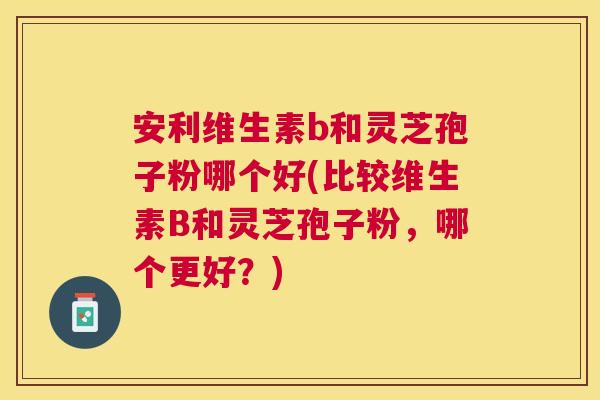 安利维生素b和灵芝孢子粉哪个好(比较维生素B和灵芝孢子粉,哪个更好?) 安利维生素b和灵芝孢子粉哪个好(比较维生素B和灵芝孢子粉,哪个更好?)