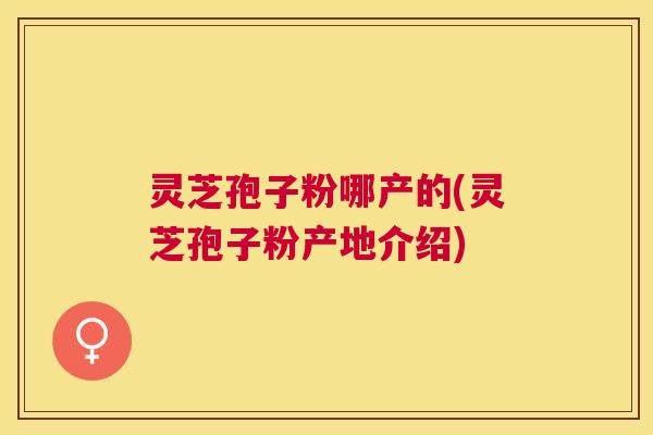 灵芝孢子粉哪产的(灵芝孢子粉产地介绍)