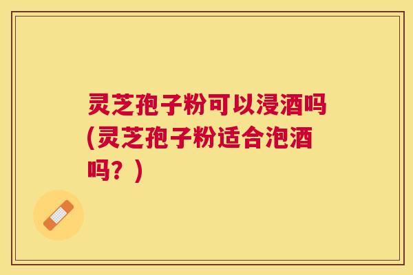 灵芝孢子粉可以浸酒吗(灵芝孢子粉适合泡酒吗?) 灵芝孢子粉可以浸酒吗(灵芝孢子粉适合泡酒吗?)