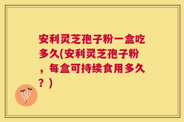 安利灵芝孢子粉一盒吃多久(安利灵芝孢子粉，每盒可持续食用多久？)