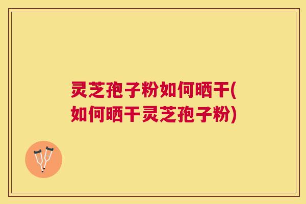 灵芝孢子粉如何晒干(如何晒干灵芝孢子粉)